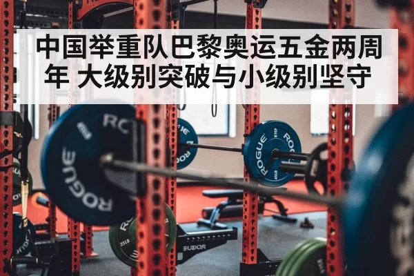 中国举重队巴黎奥运五金两周年 大级别突破与小级别坚守